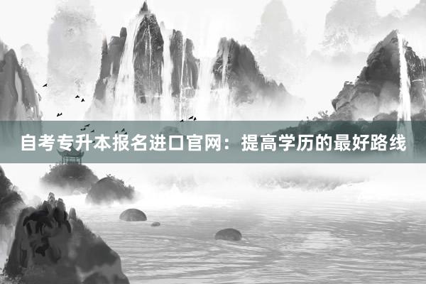 自考专升本报名进口官网:提高学历的最好路线